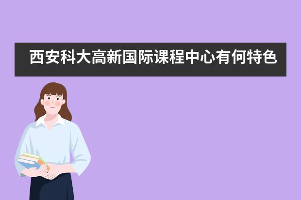 西安科大高新国际课程中心有何特色优势？