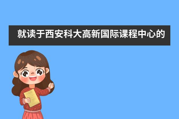 就读于西安科大高新国际课程中心的学生如何得到培养？