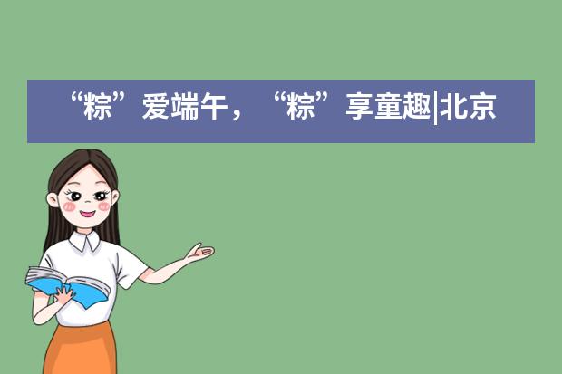 &ldquo;粽&rdquo;爱端午，&ldquo;粽&rdquo;享童趣|北京外国语大学附属西南外国语学校___1___