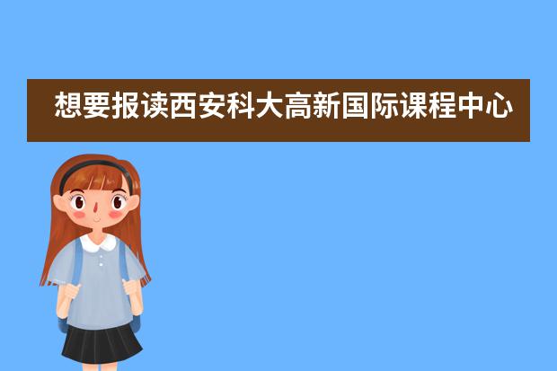 想要报读西安科大高新国际课程中心的学生们注意啦！