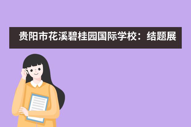 贵阳市花溪碧桂园国际学校：结题展 | 探究活动多姿多彩，花碧小子收获满满___1___