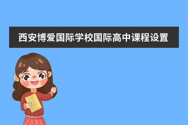 西安博爱国际学校国际高中课程设置情况怎样?