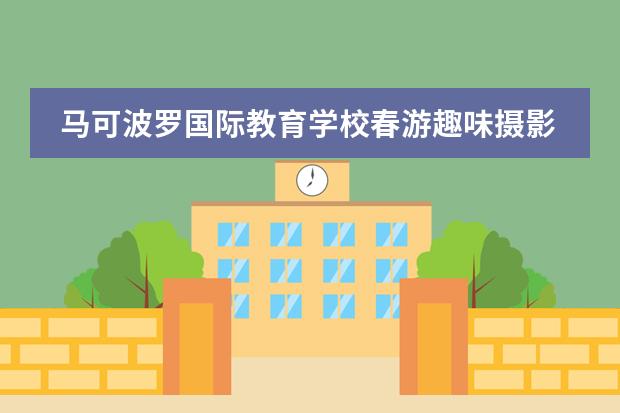 马可波罗国际教育学校春游趣味摄影大赛新鲜出炉!