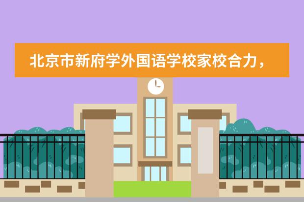 北京市新府学外国语学校家校合力,共育“明德至善、中西通才”