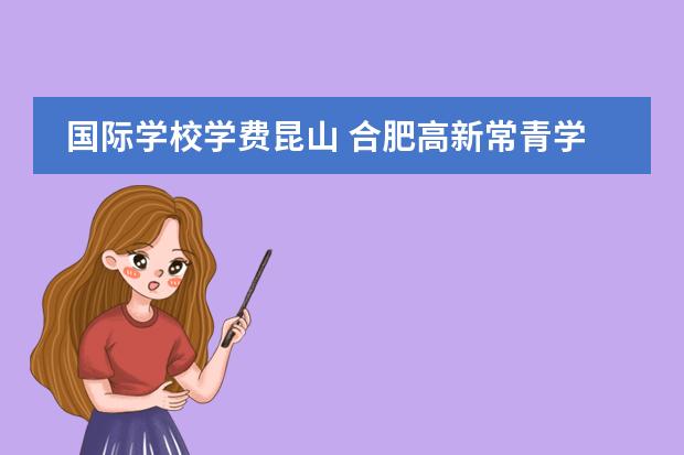 国际学校学费昆山 合肥高新常青学校跟新华公学哪个好
