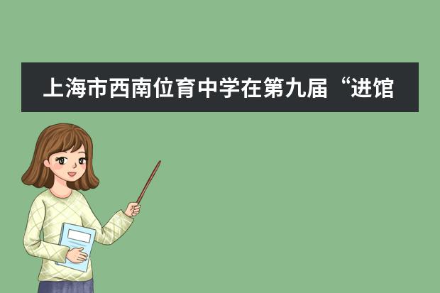 上海市西南位育中学在第九届“进馆有益”微课题实践探究活动中获得佳绩