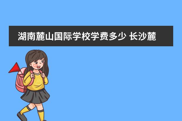 湖南麓山国际学校学费多少 长沙麓山中加学校怎么样?学费一学年多少?