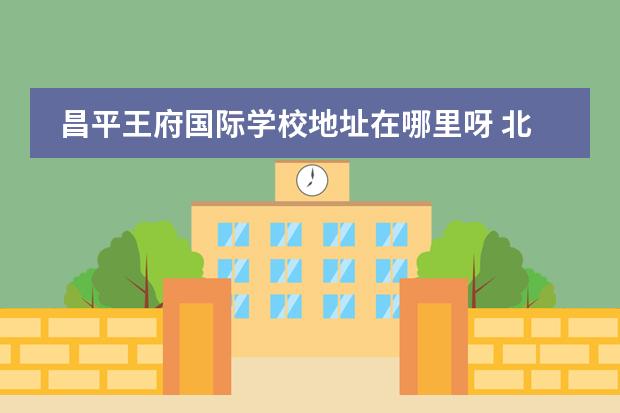 昌平王府国际学校地址在哪里呀 北京爱迪国际学校好还是北京王府学校好?爱迪高中学...