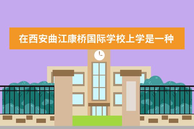 在西安曲江康桥国际学校上学是一种怎么的体验?