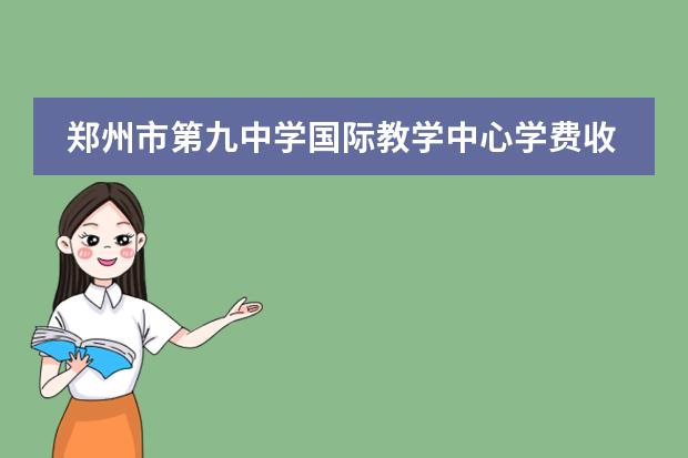郑州市第九中学国际教学中心学费收费标准如何 郑州民办高中学费一览表
