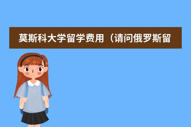 莫斯科大学留学费用(请问俄罗斯留学费用分析)