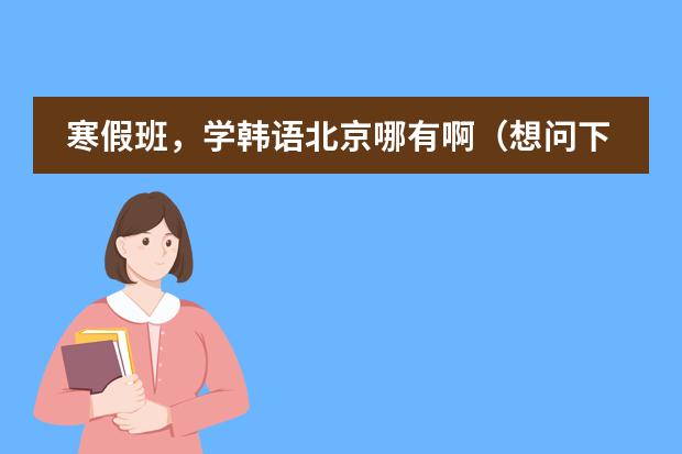 寒假班，学韩语北京哪有啊（想问下北京哪有韩语培训学校）