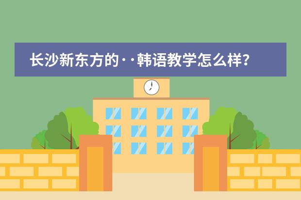 长沙新东方的&middot;&middot;韩语教学怎么样？