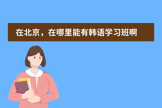 在北京,在哪里能有韩语学习班啊