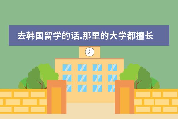去韩国留学的话.那里的大学都擅长什么科目?