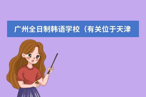 广州全日制韩语学校(有关位于天津市西青区的韩国国际学校的问题)