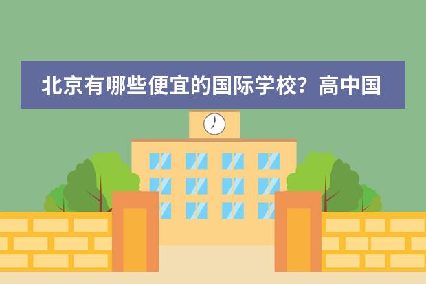 北京有哪些便宜的国际学校?高中国际部也可以。一年4、5万左右或以下都可以。我没参加过中考,因为之前