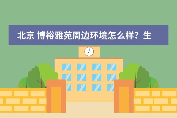 北京 博裕雅苑周边环境怎么样？生活便利吗？