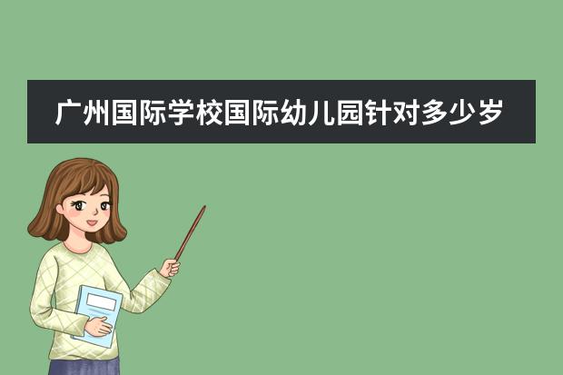 广州国际学校国际幼儿园针对多少岁的小孩报读呢？广州加拿大国际学校