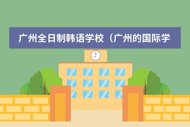 广州全日制韩语学校(广州的国际学校选择哪所?)