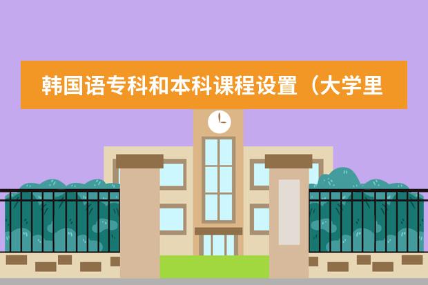 韩国语专科和本科课程设置（大学里韩语专业的课程）