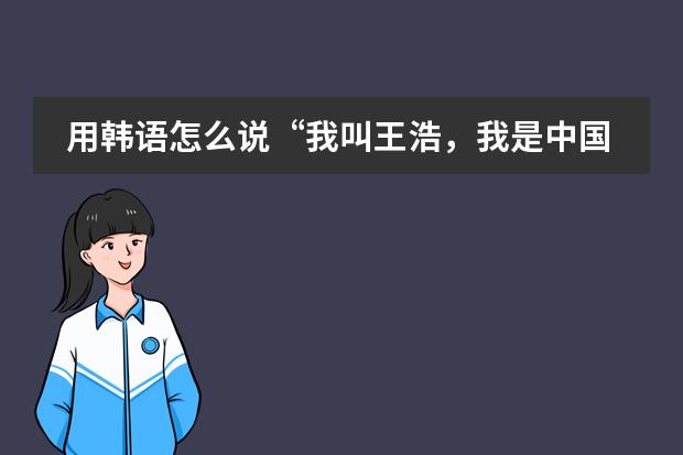 用韩语怎么说&ldquo;我叫王浩，我是中国人，我是男生，我来自青岛酒店管理职业技术学院。&rdquo;用语音哦，谢谢。
