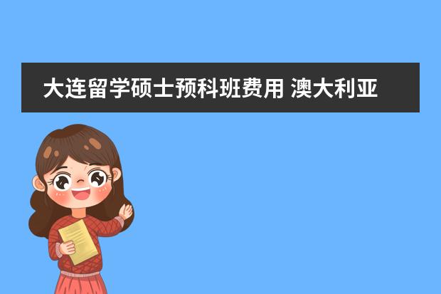 大连留学硕士预科班费用 澳大利亚留学(预科)的详细费用!??