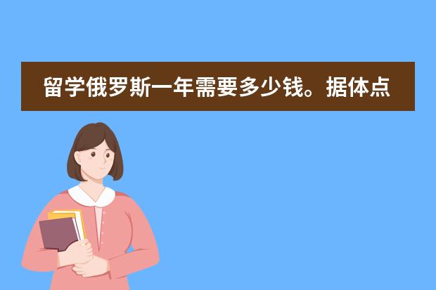 留学俄罗斯一年需要多少钱。据体点，最好是自己有去过！所以花费？