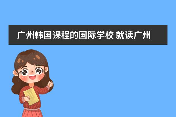 广州韩国课程的国际学校 就读广州国际学校,答得好,追加100