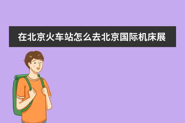 在北京火车站怎么去北京国际机床展