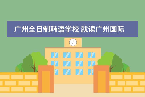 广州全日制韩语学校 就读广州国际学校,答得好,追加100