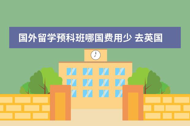 国外留学预科班哪国费用少 去英国读研究生,到底有没有读预科的必要
