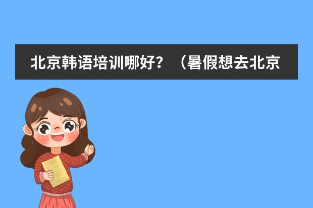 北京韩语培训哪好?(暑假想去北京学韩语,推荐几个好地方!)