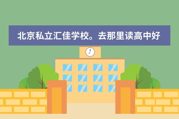 北京私立汇佳学校。去那里读高中好不好？（北京汇佳中学具体介绍一下）