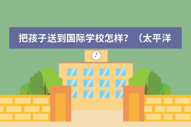 把孩子送到国际学校怎样?(太平洋国际学校得罪你们了?)