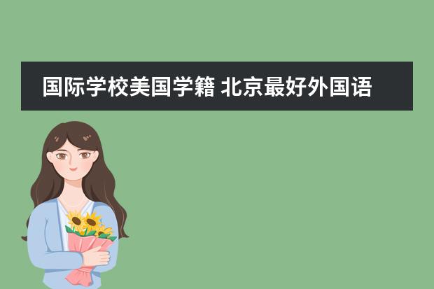 国际学校美国学籍 北京最好外国语学校是哪家啊?儿子要上学了,找了几家不知道哪家好?求帮助。