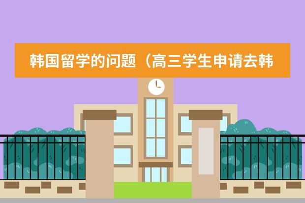 韩国留学的问题(高三学生申请去韩国留学的流程及费用,希望详细点)