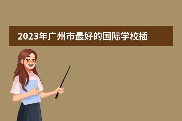 2023年广州市最好的国际学校插班生招生找哪所国际学校好呢？广州加拿大国际学校