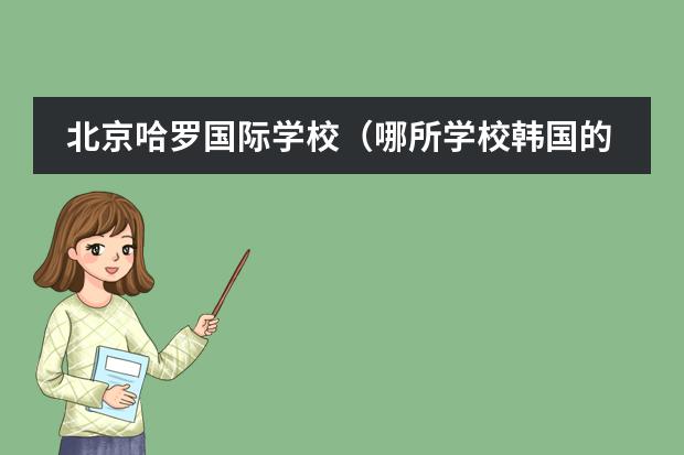北京哈罗国际学校（哪所学校韩国的留学生多）