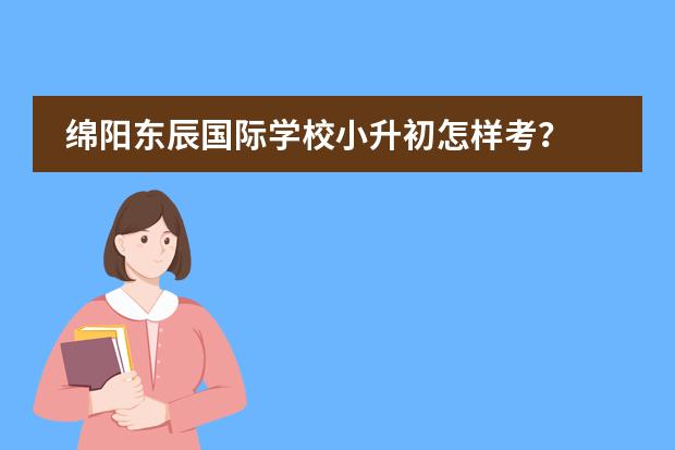 绵阳东辰国际学校小升初怎样考？ 作为教师，你愿意选择绵阳东辰国际学校还是成都嘉祥外国语学校？