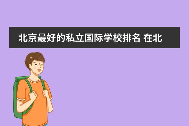 北京最好的私立国际学校排名 在北京,比较好点的日语国际学校有没?