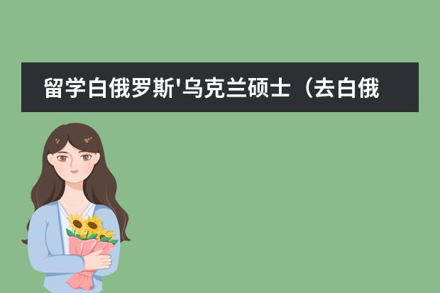 留学白俄罗斯'乌克兰硕士(去白俄罗斯留学)