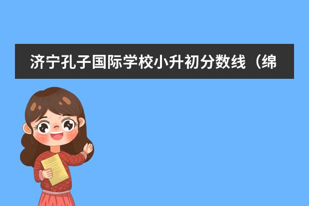 济宁孔子国际学校小升初分数线(绵阳东辰国际学校小升初怎样考?)