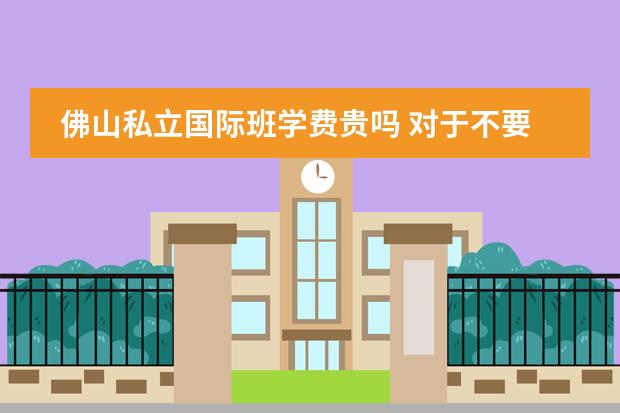 佛山私立国际班学费贵吗 对于不要爱学校的孩子送广州哪所民办中学最好
