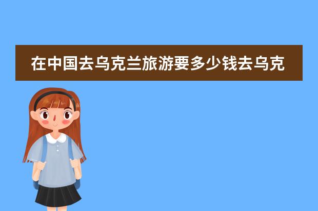 在中国去乌克兰旅游要多少钱去乌克兰旅游要多少钱？