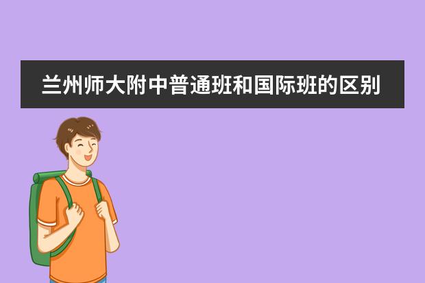 兰州师大附中普通班和国际班的区别 广西师大附中到底是一附,还是二附?