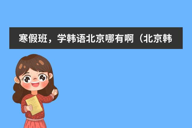 寒假班,学韩语北京哪有啊(北京韩语培训机构)