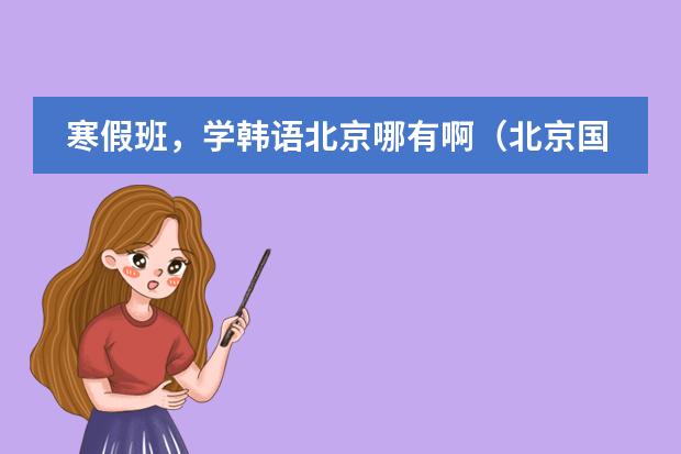 寒假班,学韩语北京哪有啊(北京国贸哪家韩语培训最好?)