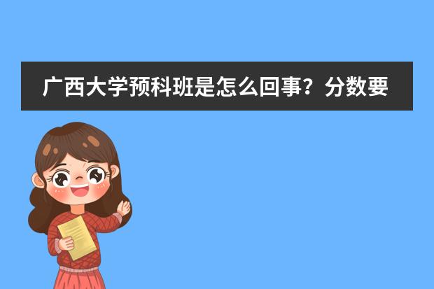 广西大学预科班是怎么回事？分数要得怎么样？价钱如何？