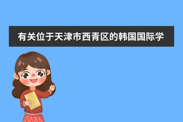 有关位于天津市西青区的韩国国际学校的问题 有谁了解韩国国际大学语言研修班的情况(最好是亲身经历) 悬赏30!!!